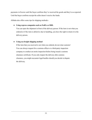 payments in Escrow until the buyer confirms they’ve received the goods and they’re as expected. 
Until the buyer confirms receipt the seller doesn’t receive the funds. 
Alibaba also offers some tips for shipping methods:­● 
Using express companies such as FedEx or DHL 
You can open the shipment in front of the delivery person. If the item is not what you 
ordered or if the item is defective due to handling, you have the right to return it to the 
delivery person. 
● Using sea freight shipping method 
If the item that you received is not what you ordered, do not clear customs! 
You can always request for a customs officer or a third­party 
inspection 
company to conduct an onsite inspection before being issued a customs 
clearance certificate. If you only inspect the delivery after customs 
clearance, you might encounter legal hurdles should you decide to dispute 
the delivery. 
11 
 
