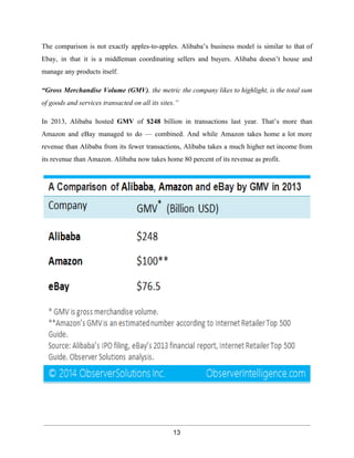 The comparison is not exactly apples­to­apples. 
Alibaba’s business model is similar to that of 
Ebay, in that it is a middleman coordinating sellers and buyers. Alibaba doesn’t house and 
manage any products itself. 
“Gross Merchandise Volume (GMV), the metric the company likes to highlight, is the total sum 
of goods and services transacted on all its sites.” 
In 2013, Alibaba hosted GMV of $248 billion in transactions last year. That’s more than 
Amazon and eBay managed to do — combined. And while Amazon takes home a lot more 
revenue than Alibaba from its fewer transactions, Alibaba takes a much higher net income from 
its revenue than Amazon. Alibaba now takes home 80 percent of its revenue as profit. 
13 
 