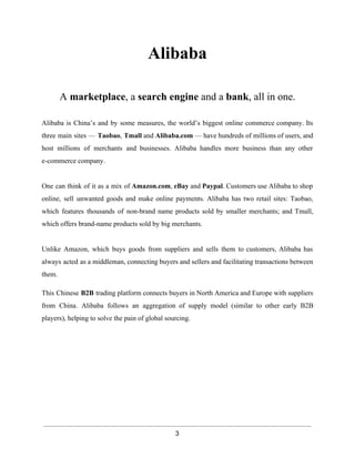 Alibaba 
A marketplace, a search engine and a bank, all in one. 
Alibaba is China’s and by some measures, the world’s biggest online commerce company. Its 
three main sites — Taobao, Tmall and Alibaba.com — have hundreds of millions of users, and 
host millions of merchants and businesses. Alibaba handles more business than any other 
e­commerce 
company. 
One can think of it as a mix of Amazon.com, eBay and Paypal. Customers use Alibaba to shop 
online, sell unwanted goods and make online payments. Alibaba has two retail sites: Taobao, 
which features thousands of non­brand 
name products sold by smaller merchants; and Tmall, 
which offers brand­name 
products sold by big merchants. 
Unlike Amazon, which buys goods from suppliers and sells them to customers, Alibaba has 
always acted as a middleman, connecting buyers and sellers and facilitating transactions between 
them. 
This Chinese B2B trading platform connects buyers in North America and Europe with suppliers 
from China. Alibaba follows an aggregation of supply model (similar to other early B2B 
players), helping to solve the pain of global sourcing. 
3 
 