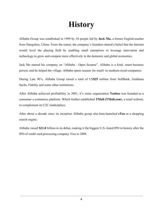 History 
Alibaba Group was established in 1999 by 18 people led by Jack Ma, a former English teacher 
from Hangzhou, China. From the outset, the company’s founders shared a belief that the Internet 
would level the playing field by enabling small enterprises to leverage innovation and 
technology to grow and compete more effectively in the domestic and global economies. 
Jack Ma named his company on “Alibaba ­Open 
Sesame”. Alibaba is a kind, smart business 
person, and he helped the village. Alibaba opens sesame for small­to 
medium­sized 
companies. 
During Late 90’s, Alibaba Group raised a total of US$25 million from SoftBank, Goldman 
Sachs, Fidelity and some other institutions. 
After Alibaba achieved profitability in 2001, it’s sister organization Taobao was founded as a 
consumer e­commerce 
platform. Which further established TMall (TMall.com), a retail website, 
to complement its C2C marketplace. 
After about a decade since its inception Alibaba group also beta­launched 
eTao as a shopping 
search engine. 
Alibaba raised $21.8 billion in its debut, making it the biggest U.S.­listed 
IPO in history after the 
IPO of credit card processing company Visa in 2008. 
4 
 