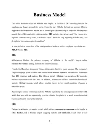 Business Model 
The initial business model of Alibaba was simple ; a facilitate a 24/7 meeting platform for 
suppliers and buyers around the world. From the start Alibaba did not just connect Chinese 
suppliers with international buyers, but it had the goal of connecting all importers and exporters 
around the world to each other. Although other B2B websites have always said “You cannot have 
a global company out of china , it makes no sense.”. From the very beginning Alibaba was , “the 
first global Internet emerging from china.” 
In more technical terms three of the most prominent business models employed by Alibaba are: 
B2B, C2C and B2C. 
B2B: 
Alibaba.com Limited the primary company of Alibaba, is the world’s largest online 
business­to­business 
trading platform for small businesses. 
Founded in Hangzhou in eastern China, Alibaba.com has three main services. The company’s 
English language portal Alibaba.com handles sales between importers and exporters from more 
than 240 countries and regions. The Chinese portal 1688.com was developed for domestic 
business­to­business 
trade in China. In addition, Alibaba.com offers a transaction­based 
retail 
website, AliExpress.com, which allows smaller buyers to buy small quantities of goods at 
wholesale prices. 
According to some e­commerce 
analysts. Alibaba is probably the one organization in the world, 
which has been able to successfully provide a hassle free platform to small to medium sized 
businesses to carry on over the internet. 
C2C: 
Taobao, is Alibaba’s yet another portal, which utilizes consumer­to­consumer 
model similar to 
eBay. Taobao.com is China's largest shopping website, and tmall.com, which offers a wide 
5 
 