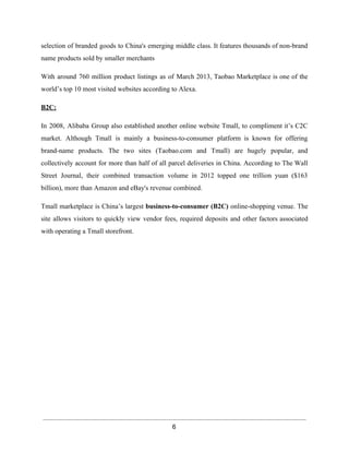 selection of branded goods to China's emerging middle class. It features thousands of non­brand 
name products sold by smaller merchants 
With around 760 million product listings as of March 2013, Taobao Marketplace is one of the 
world’s top 10 most visited websites according to Alexa. 
B2C: 
In 2008, Alibaba Group also established another online website Tmall, to compliment it’s C2C 
market. Although Tmall is mainly a business­to­consumer 
platform is known for offering 
brand­name 
products. The two sites (Taobao.com and Tmall) are hugely popular, and 
collectively account for more than half of all parcel deliveries in China. According to The Wall 
Street Journal, their combined transaction volume in 2012 topped one trillion yuan ($163 
billion), more than Amazon and eBay's revenue combined. 
Tmall marketplace is China’s largest business­to­consumer 
(B2C) online­shopping 
venue. The 
site allows visitors to quickly view vendor fees, required deposits and other factors associated 
with operating a Tmall storefront. 
6 
 