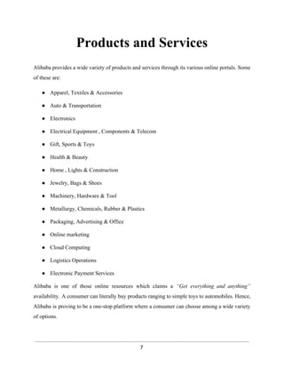 Products and Services 
Alibaba provides a wide variety of products and services through its various online portals. Some 
of these are: 
● Apparel, Textiles & Accessories 
● Auto & Transportation 
● Electronics 
● Electrical Equipment , Components & Telecom 
● Gift, Sports & Toys 
● Health & Beauty 
● Home , Lights & Construction 
● Jewelry, Bags & Shoes 
● Machinery, Hardware & Tool 
● Metallurgy, Chemicals, Rubber & Plastics 
● Packaging, Advertising & Office 
● Online marketing 
● Cloud Computing 
● Logistics Operations 
● Electronic Payment Services 
Alibaba is one of those online resources which claims a “Get everything and anything” 
availability. A consumer can literally buy products ranging to simple toys to automobiles. Hence, 
Alibaba is proving to be a one­stop 
platform where a consumer can choose among a wide variety 
of options. 
7 
 