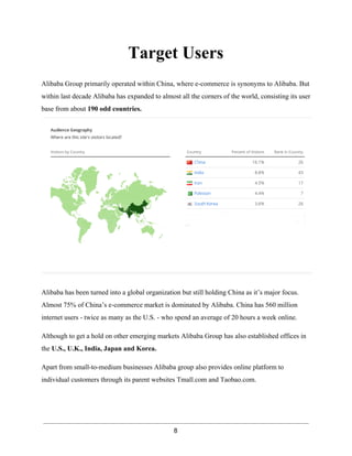 Target Users 
Alibaba Group primarily operated within China, where e­commerce 
is synonyms to Alibaba. But 
within last decade Alibaba has expanded to almost all the corners of the world, consisting its user 
base from about 190 odd countries. 
Alibaba has been turned into a global organization but still holding China as it’s major focus. 
Almost 75% of China’s e­commerce 
market is dominated by Alibaba. China has 560 million 
internet users ­twice 
as many as the U.S. ­who 
spend an average of 20 hours a week online. 
Although to get a hold on other emerging markets Alibaba Group has also established offices in 
the U.S., U.K., India, Japan and Korea. 
Apart from small­to­medium 
businesses Alibaba group also provides online platform to 
individual customers through its parent websites Tmall.com and Taobao.com. 
8 
 