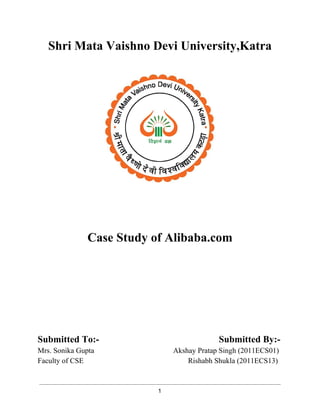 Shri Mata Vaishno Devi University,Katra 
Case Study of Alibaba.com 
Submitted To:­Submitted 
By:­Mrs. 
Sonika Gupta Akshay Pratap Singh (2011ECS01) 
Faculty of CSE Rishabh Shukla (2011ECS13) 
1 
 