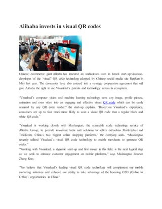 Alibaba invests in visual QR codes
Chinese ecommerce giant Alibaba has invested an undisclosed sum in Israeli start-up visualead,
developer of the “visual” QR code technology adopted by Chinese social media site RenRen in
May last year. The companies have also entered into a strategic cooperation agreement that will
give Alibaba the right to use Visualead’s patents and technology across its ecosystem.
“Visualead’s computer vision and machine learning technology turns any image, profile picture,
animation and even video into an engaging and effective visual QR code which can be easily
scanned by any QR code reader,” the start-up explains. “Based on Visualead’s experience,
consumers are up to four times more likely to scan a visual QR code than a regular black and
white QR code.”
“Visualead is working closely with Mashangtao, the scannable code technology service of
Alibaba Group, to provide innovative tools and solutions to sellers on taobao Marketplace and
Tmall.com, China’s two biggest online shopping platforms,” the company adds. “Mashangtao
recently utilised Visualead’s visual QR code technology to enable merchants to generate QR
codes.”
“Working with Visualead, a dynamic start-up and first mover in this field, is the next logical step
as we seek to enhance customer engagement on mobile platforms,” says Mashangtao director
Zhang Kuo.
“We believe that Visualead’s leading visual QR code technology will complement our mobile
marketing initiatives and enhance our ability to take advantage of the booming O2O (Online to
Offline) opportunities in China.”
 