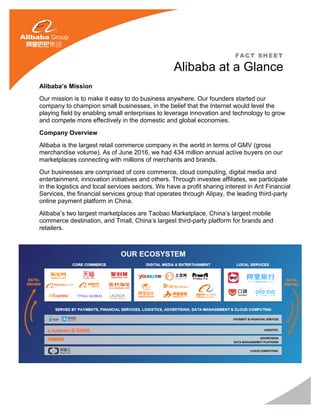Alibaba’s Mission
Our mission is to make it easy to do business anywhere. Our founders started our
company to champion small businesses, in the belief that the Internet would level the
playing field by enabling small enterprises to leverage innovation and technology to grow
and compete more effectively in the domestic and global economies.
Company Overview
Alibaba is the largest retail commerce company in the world in terms of GMV (gross
merchandise volume). As of June 2016, we had 434 million annual active buyers on our
marketplaces connecting with millions of merchants and brands.
Our businesses are comprised of core commerce, cloud computing, digital media and
entertainment, innovation initiatives and others. Through investee affiliates, we participate
in the logistics and local services sectors. We have a profit sharing interest in Ant Financial
Services, the financial services group that operates through Alipay, the leading third-party
online payment platform in China.
Alibaba’s two largest marketplaces are Taobao Marketplace, China’s largest mobile
commerce destination, and Tmall, China’s largest third-party platform for brands and
retailers.
FACT SHEET
Alibaba at a Glance
 