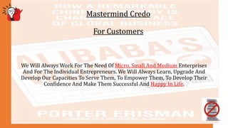 Mastermind Credo
For Customers
We Will Always Work For The Need Of Micro, Small And Medium Enterprises
And For The Individual Entrepreneurs. We Will Always Learn, Upgrade And
Develop Our Capacities To Serve Them, To Empower Them, To Develop Their
Confidence And Make Them Successful And Happy In Life.
 