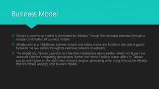 Business Model
 China's e-commerce market is dominated by Alibaba. Though the company operates through a
unique combination of business models
 Alibaba acts as a middleman between buyers and sellers online and facilitates the sale of goods
between the two parties through its extensive network of websites.
 The largest site, Taobao, operates as a fee-free marketplace where neither sellers nor buyers are
assessed a fee for completing transactions. Rather, the nearly 7 million active sellers on Taobao
pay to rank higher on the site's internal search engine, generating advertising revenue for Alibaba
that resembles Google's core business model.
 