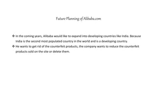 Future Planning of Alibaba.com
 In the coming years, Alibaba would like to expand into developing countries like India. Because
India is the second most populated country in the world and is a developing country.
 He wants to get rid of the counterfeit products, the company wants to reduce the counterfeit
products sold on the site or delete them.
 