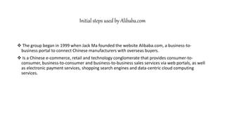 Initial steps used by Alibaba.com
 The group began in 1999 when Jack Ma founded the website Alibaba.com, a business-to-
business portal to connect Chinese manufacturers with overseas buyers.
 Is a Chinese e-commerce, retail and technology conglomerate that provides consumer-to-
consumer, business-to-consumer and business-to-business sales services via web portals, as well
as electronic payment services, shopping search engines and data-centric cloud computing
services.
 