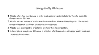 Strategy Used by Alibaba.com
 Alibaba offers free membership in order to attract more potential clients. Then he started to
charge membership fees.
 Alibaba has two sources of profits: the first comes from Alibaba advertising costs. The second
source comes from customers with value-added services.
 Alibaba uses a competitive price for its products then its competitors.
 It does not use an extreme difference in price but offer lower prices with good quality to attract
customers in its market.
 