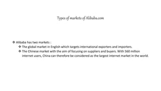 Types of markets of Alibaba.com
 Alibaba has two markets :
 The global market in English which targets international exporters and importers.
 The Chinese market with the aim of focusing on suppliers and buyers. With 560 million
internet users, China can therefore be considered as the largest internet market in the world.
 