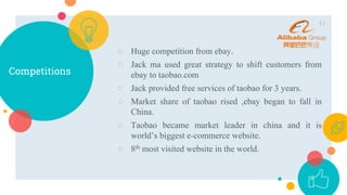 Competitions
○ Huge competition from ebay.
○ Jack ma used great strategy to shift customers from
ebay to taobao.com
○ Jack provided free services of taobao for 3 years.
○ Market share of taobao rised ,ebay began to fall in
China.
○ Taobao became market leader in china and it is
world’s biggest e-commerce website.
○ 8th most visited website in the world.
11
 