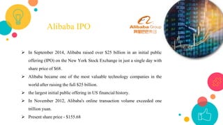 12
Alibaba IPO
 In September 2014, Alibaba raised over $25 billion in an initial public
offering (IPO) on the New York Stock Exchange in just a single day with
share price of $68.
 Alibaba became one of the most valuable technology companies in the
world after raising the full $25 billion.
 the largest initial public offering in US financial history.
 In November 2012, Alibaba's online transaction volume exceeded one
trillion yuan.
 Present share price - $155.68
 