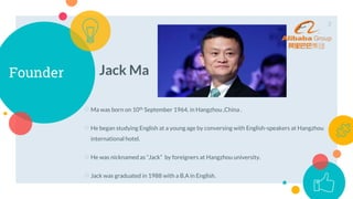 Founder Jack Ma
○Ma was born on 10th September 1964, in Hangzhou ,China .
○He began studying English at a young age by conversing with English-speakers at Hangzhou
international hotel.
○He was nicknamed as “Jack” by foreigners at Hangzhou university.
○Jack was graduated in 1988 with a B.A in English.
3
 