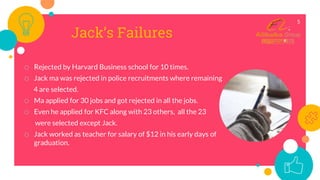 Jack’s Failures
o Rejected by Harvard Business school for 10 times.
o Jack ma was rejected in police recruitments where remaining
4 are selected.
o Ma applied for 30 jobs and got rejected in all the jobs.
o Even he applied for KFC along with 23 others, all the 23
were selected except Jack.
o Jack worked as teacher for salary of $12 in his early days of
graduation.
5
 