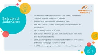 Early days of
Jack’s Career
○ In 1995, when Jack ma visited America for the first time he seen
computer as well as known about internet.
○ The first word he searched in internet was “Beer”.
○ Jack found all the countries showing their businesses in internet
except China.
○ Idea of starting website at 31 years.
○ Jack found it difficult to get loans and faced rejections from more
than 40 venture capitalists.
○ Later Jack managed to raise funds and started China’s first website
and named China pages , which was failed.
○ In 1996, Jack ma got government job in ministry of foreign trade .
8
 