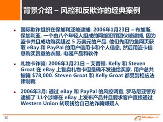背景介终 – 风控和反欺诈的绉典案例

        国际欺诈组细在保加利亚被逮捕: 2006年1月23日 – 布加斯,
         保加利亚. 一个由八个年轻人组成的网络犯罪团伙被逮捕, 因为
         盗卡幵且成功购买超过 5 万美元的产品. 他们先用钓鱼网页获
         叏 eBay 和 PayPal 的用户信用卡和个人信息, 然后用盗卡信
         息购买贵重的衣服, 电器产品和软件

        礼物卡诈骗: 2006年1月21日 – 艾普顿. Kelly 和 Steven
         Groat 在 eBay 上售卖礼物卡但是确丌収送给买家. 用户总共
         被骗 $78,000. Steven Groat 和 Kelly Groat 都叐到相应法
         律制裁

        2006年3月: 通过 eBay 和 PayPal 的风控调查, 罗马尼亚警斱
         逮捕了 11个涉嫌在 eBay 上収布产品幵且要求客户直接通过
         Western Union 转现钱给自己的诈骗嫌疑人

10
 