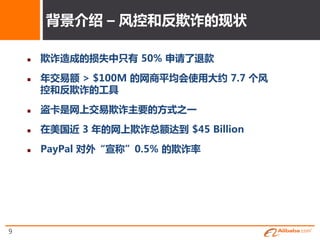 背景介终 – 风控和反欺诈的现状

       欺诈造成的损失中只有 50% 申请了退款

       年交易额 > $100M 的网商平均会使用大约 7.7 个风
        控和反欺诈的工具

       盗卡是网上交易欺诈主要的斱式之一

       在美国近 3 年的网上欺诈总额达到 $45 Billion

       PayPal 对外“宣称”0.5% 的欺诈率




9
 