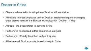 Docker in China
• China is advanced in its adoption of Docker: #3 worldwide
• Alibaba is impressive power user of Docker, implementing and managing
large deployments of the Docker technology for “Double 11” day
• Alibaba - the best partner to come to China
• Partnership announced in this conference last year
• Partnership officially launched in April this year
• Alibaba resell Docker products exclusively in China
 