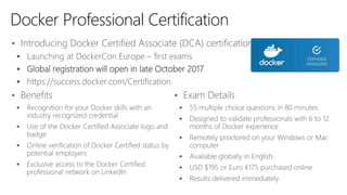 • Introducing Docker Certified Associate (DCA) certification
 Launching at DockerCon Europe – first exams
 Global registration will open in late October 2017
 https://success.docker.com/Certification
Docker Professional Certification
• Benefits
 Recognition for your Docker skills with an
industry recognized credential
 Use of the Docker Certified Associate logo and
badge
 Online verification of Docker Certified status by
potential employers
 Exclusive access to the Docker Certified
professional network on LinkedIn
• Exam Details
 55 multiple choice questions in 80 minutes
 Designed to validate professionals with 6 to 12
months of Docker experience
 Remotely proctored on your Windows or Mac
computer
 Available globally in English
 USD $195 or Euro €175 purchased online
 Results delivered immediately
 