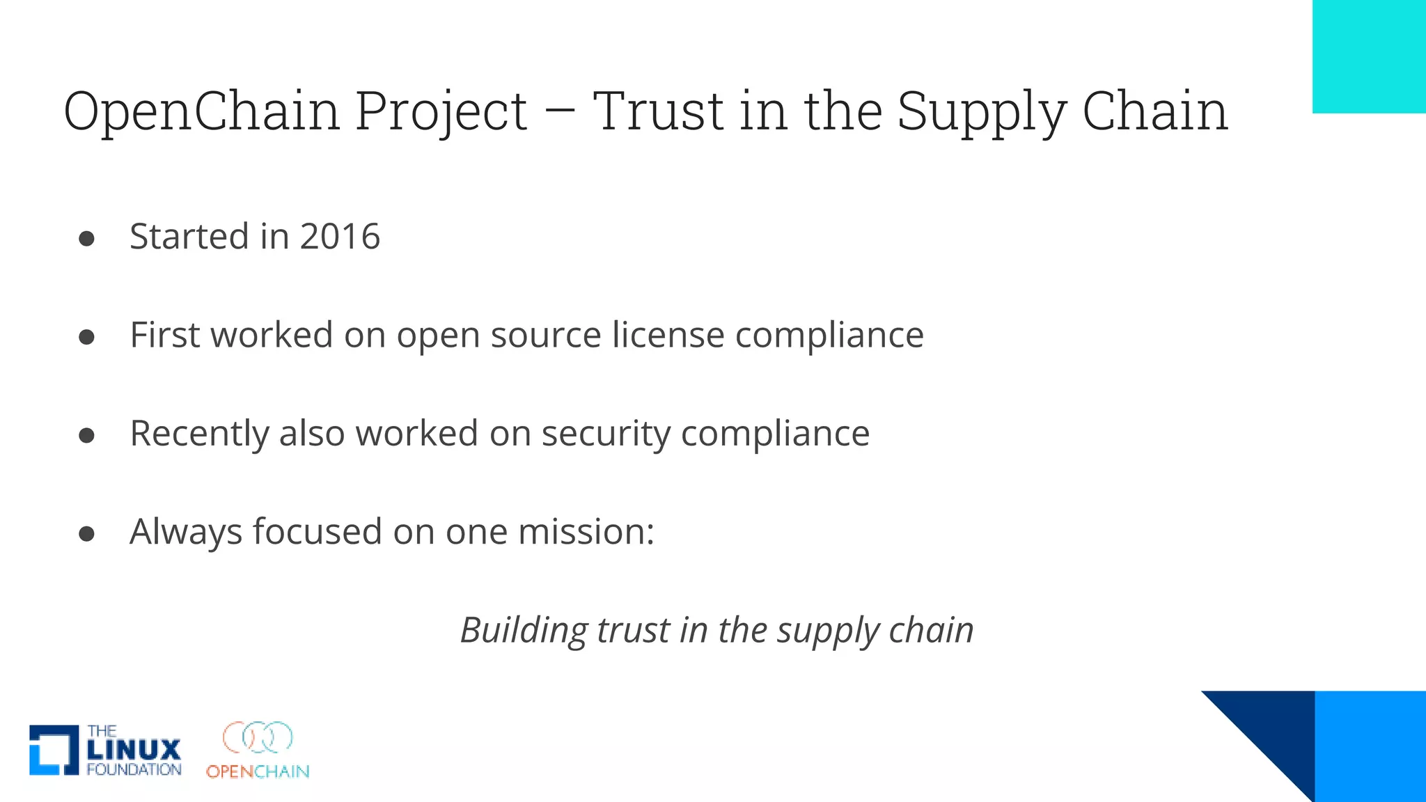OpenChain Project – Trust in the Supply Chain
● Started in 2016
● First worked on open source license compliance
● Recently also worked on security compliance
● Always focused on one mission:
Building trust in the supply chain