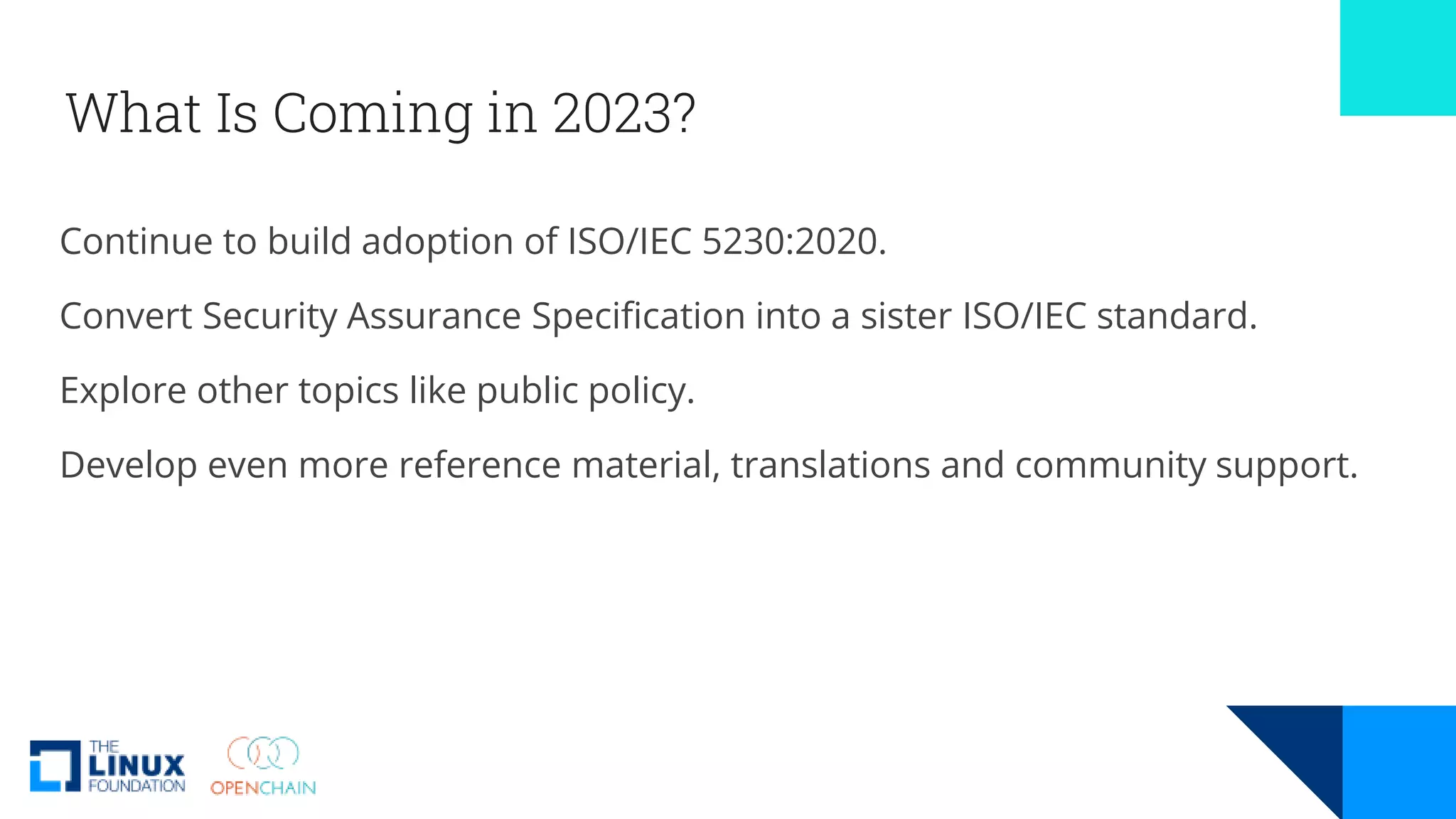 What Is Coming in 2023?
Continue to build adoption of ISO/IEC 5230:2020.
Convert Security Assurance Specification into a sister ISO/IEC standard.
Explore other topics like public policy.
Develop even more reference material, translations and community support.