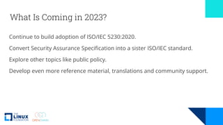 What Is Coming in 2023?
Continue to build adoption of ISO/IEC 5230:2020.
Convert Security Assurance Specification into a sister ISO/IEC standard.
Explore other topics like public policy.
Develop even more reference material, translations and community support.
 