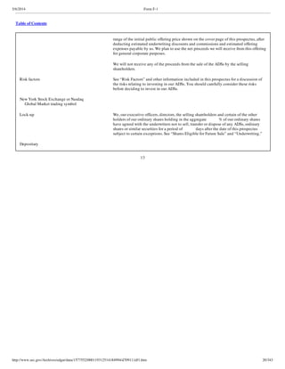 5/6/2014 Form F-1
http://www.sec.gov/Archives/edgar/data/1577552/000119312514184994/d709111df1.htm 20/343
Table of Contents
range of the initial public offering price shown on the cover page of this prospectus, after
deducting estimated underwriting discounts and commissions and estimated offering
expenses payable by us. We plan to use the net proceeds we will receive from this offering
for general corporate purposes.
We will not receive any of the proceeds from the sale of the ADSs by the selling
shareholders.
Risk factors See “Risk Factors” and other information included in this prospectus for a discussion of
the risks relating to investing in our ADSs. You should carefully consider these risks
before deciding to invest in our ADSs.
New York Stock Exchange or Nasdaq
Global Market trading symbol
Lock-up We, our executive officers, directors, the selling shareholders and certain of the other
holders of our ordinary shares holding in the aggregate % of our ordinary shares
have agreed with the underwriters not to sell, transfer or dispose of any ADSs, ordinary
shares or similar securities for a period of days after the date of this prospectus
subject to certain exceptions. See “Shares Eligible for Future Sale” and “Underwriting.”
Depositary
13
 