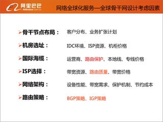 网络全球化服务—全球骨干网设计考虑因素



骨干节点布局：   客户分布、业务扩张计划


机房选址：     IDC环境、ISP资源、机柜价格

国际海缆：     运营商、路由保护、本地线、专线价格

ISP选择：    带宽资源、路由质量、带宽价格

网络架构：     设备性能、带宽需求、保护机制、节约成本

路由策略：     BGP策略、IGP策略
 