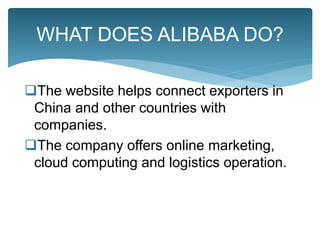 The website helps connect exporters in
China and other countries with
companies.
The company offers online marketing,
cloud computing and logistics operation.
WHAT DOES ALIBABA DO?
 
