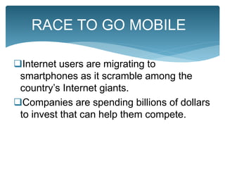 Internet users are migrating to
smartphones as it scramble among the
country’s Internet giants.
Companies are spending billions of dollars
to invest that can help them compete.
RACE TO GO MOBILE
 