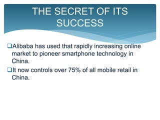 Alibaba has used that rapidly increasing online
market to pioneer smartphone technology in
China.
It now controls over 75% of all mobile retail in
China.
THE SECRET OF ITS
SUCCESS
 