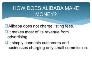 Alibaba does not charge listing fees.
It makes most of its revenue from
advertising.
It simply connects customers and
businesses charging only small commission.
HOW DOES ALIBABA MAKE
MONEY?
 