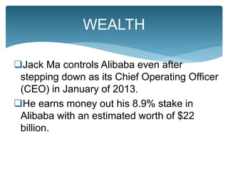 Jack Ma controls Alibaba even after
stepping down as its Chief Operating Officer
(CEO) in January of 2013.
He earns money out his 8.9% stake in
Alibaba with an estimated worth of $22
billion.
WEALTH
 