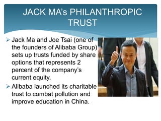  Jack Ma and Joe Tsai (one of
the founders of Alibaba Group)
sets up trusts funded by share
options that represents 2
percent of the company’s
current equity.
 Alibaba launched its charitable
trust to combat pollution and
improve education in China.
JACK MA’s PHILANTHROPIC
TRUST
 