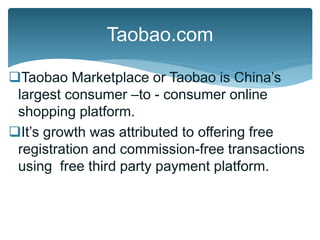 Taobao Marketplace or Taobao is China’s
largest consumer –to - consumer online
shopping platform.
It’s growth was attributed to offering free
registration and commission-free transactions
using free third party payment platform.
Taobao.com
 