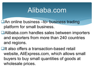 An online business –to- business trading
platform for small business.
Alibaba.com handles sales between importers
and exporters from more than 240 countries
and regions.
It also offers a transaction-based retail
website, AliExpress.com, which allows small
buyers to buy small quantities of goods at
wholesale prices.
Alibaba.com
 