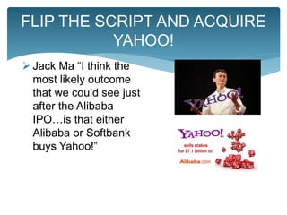  Jack Ma “I think the
most likely outcome
that we could see just
after the Alibaba
IPO…is that either
Alibaba or Softbank
buys Yahoo!”
FLIP THE SCRIPT AND ACQUIRE
YAHOO!
 