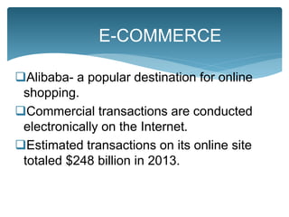 Alibaba- a popular destination for online
shopping.
Commercial transactions are conducted
electronically on the Internet.
Estimated transactions on its online site
totaled $248 billion in 2013.
E-COMMERCE
 