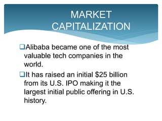 Alibaba became one of the most
valuable tech companies in the
world.
It has raised an initial $25 billion
from its U.S. IPO making it the
largest initial public offering in U.S.
history.
MARKET
CAPITALIZATION
 