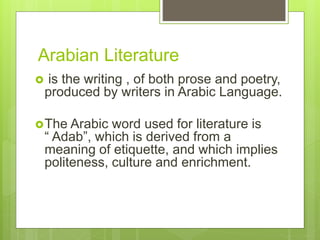 Arabian Literature
 is the writing , of both prose and poetry,
produced by writers in Arabic Language.
The Arabic word used for literature is
“ Adab”, which is derived from a
meaning of etiquette, and which implies
politeness, culture and enrichment.
 