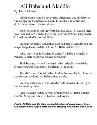Ali Baba and Aladdin
By: Evan Delcamp

     Ali Baba and Aladdin have many differences and similarities.
I’m comparing them because I want to see the similarities and
differences between the two stories.

      One similarity is that they both had bad guys. In Aladdin there
was Jafar and in Ali Baba, there was the Chief Robber. They tied to
kill and use Aladdin and Ali Baba.

    Another similarity is that they both had magic. Aladdin had the
magic lamp, Genie and the sphinx. Ali Baba had the cave.

     Also, they’re both Arabian folktales. Ali Baba is actually a
Persian folktale but it was spoken in Arabian.

     Both became rich and successful when Aladdin married the
princess and Ali Baba got all the riches in the cave.

    One difference I found is that Aladdin had royalty like Princess
Jasmine and the king. Ali Baba had no royalty.

     Another difference is that Aladdin hade animals like the tiger
and the monkey, Abu.

     Also, Aladdin had no servant or family but Ali Baba had the
Faithful Morgiana, his wife, brother, and his son.

Finally, Ali Baba and Morgiana stopped the thieves’ plans several times
but Aladdin only stopped Jafar once by defeating him and the Genie poop
+……………………………………………………….
 
