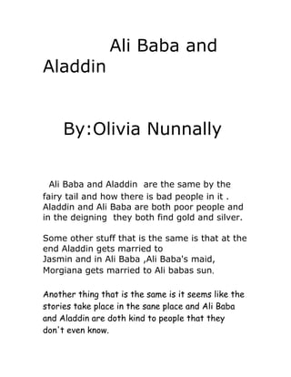 Ali Baba and
Aladdin


     By:Olivia Nunnally


  Ali Baba and Aladdin are the same by the
fairy tail and how there is bad people in it .
Aladdin and Ali Baba are both poor people and
in the deigning they both find gold and silver.

Some other stuff that is the same is that at the
end Aladdin gets married to
Jasmin and in Ali Baba ,Ali Baba's maid,
Morgiana gets married to Ali babas sun.

Another thing that is the same is it seems like the
stories take place in the sane place and Ali Baba
and Aladdin are doth kind to people that they
don't even know.
 