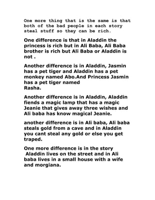 One more thing that is the same is that
both of the bad people in each story
steal stuff so they can be rich.

One difference is that in Aladdin the
princess is rich but in Ali Baba, Ali Baba
brother is rich but Ali Baba or Aladdin is
not .
Another difference is in Aladdin, Jasmin
has a pet tiger and Aladdin has a pet
monkey named Abo.And Princess Jasmin
has a pet tiger named
Rasha.
Another difference is in Aladdin, Aladdin
fiends a magic lamp that has a magic
Jeanie that gives away three wishes and
Ali baba has know magical Jeanie.
another difference is in Ali baba, Ali baba
steals gold from a cave and in Aladdin
you cant steal any gold or else you get
traped.
One more difference is in the story
 Aladdin lives on the street and in Ali
baba lives in a small house with a wife
and morgiana.
 