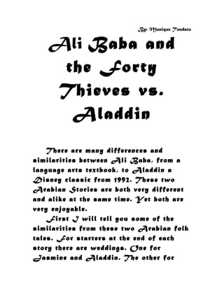By: Monique Tondato


   Ali Baba and
    the Forty
   Thieves vs.
     Aladdin
    There are many differences and
similarities between Ali Baba, from a
language arts textbook, to Aladdin a
Disney classic from 1992. These two
Arabian Stories are both very different
and alike at the same time. Yet both are
very enjoyable.
    First I will tell you some of the
similarities from these two Arabian folk
tales. For starters at the end of each
story there are weddings. One for
Jasmine and Aladdin. The other for
 