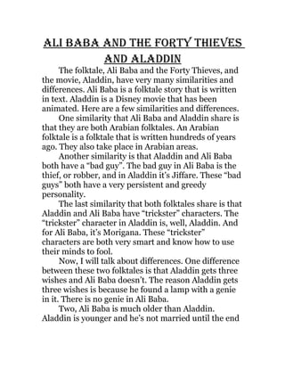 Ali BABA And the forty thieves
         And AlAddin
      The folktale, Ali Baba and the Forty Thieves, and
the movie, Aladdin, have very many similarities and
differences. Ali Baba is a folktale story that is written
in text. Aladdin is a Disney movie that has been
animated. Here are a few similarities and differences.
      One similarity that Ali Baba and Aladdin share is
that they are both Arabian folktales. An Arabian
folktale is a folktale that is written hundreds of years
ago. They also take place in Arabian areas.
      Another similarity is that Aladdin and Ali Baba
both have a “bad guy”. The bad guy in Ali Baba is the
thief, or robber, and in Aladdin it’s Jiffare. These “bad
guys” both have a very persistent and greedy
personality.
      The last similarity that both folktales share is that
Aladdin and Ali Baba have “trickster” characters. The
“trickster” character in Aladdin is, well, Aladdin. And
for Ali Baba, it’s Morigana. These “trickster”
characters are both very smart and know how to use
their minds to fool.
      Now, I will talk about differences. One difference
between these two folktales is that Aladdin gets three
wishes and Ali Baba doesn’t. The reason Aladdin gets
three wishes is because he found a lamp with a genie
in it. There is no genie in Ali Baba.
      Two, Ali Baba is much older than Aladdin.
Aladdin is younger and he’s not married until the end
 