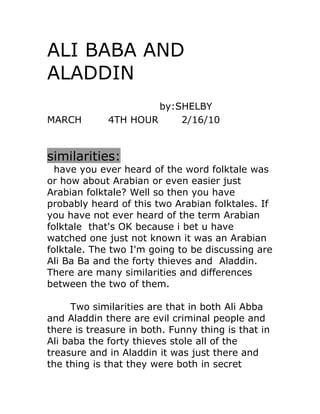 ALI BABA AND
ALADDIN
                      by:SHELBY
MARCH        4TH HOUR     2/16/10


similarities:
  have you ever heard of the word folktale was
or how about Arabian or even easier just
Arabian folktale? Well so then you have
probably heard of this two Arabian folktales. If
you have not ever heard of the term Arabian
folktale that's OK because i bet u have
watched one just not known it was an Arabian
folktale. The two I'm going to be discussing are
Ali Ba Ba and the forty thieves and Aladdin.
There are many similarities and differences
between the two of them.

     Two similarities are that in both Ali Abba
and Aladdin there are evil criminal people and
there is treasure in both. Funny thing is that in
Ali baba the forty thieves stole all of the
treasure and in Aladdin it was just there and
the thing is that they were both in secret
 