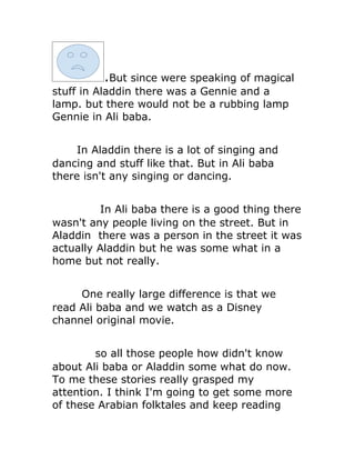 .But since were speaking of magical
stuff in Aladdin there was a Gennie and a
lamp. but there would not be a rubbing lamp
Gennie in Ali baba.


     In Aladdin there is a lot of singing and
dancing and stuff like that. But in Ali baba
there isn't any singing or dancing.


         In Ali baba there is a good thing there
wasn't any people living on the street. But in
Aladdin there was a person in the street it was
actually Aladdin but he was some what in a
home but not really.


     One really large difference is that we
read Ali baba and we watch as a Disney
channel original movie.


        so all those people how didn't know
about Ali baba or Aladdin some what do now.
To me these stories really grasped my
attention. I think I'm going to get some more
of these Arabian folktales and keep reading
 